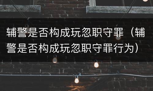 辅警是否构成玩忽职守罪（辅警是否构成玩忽职守罪行为）