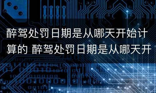 醉驾处罚日期是从哪天开始计算的 醉驾处罚日期是从哪天开始计算的呀