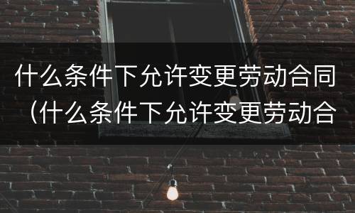 什么条件下允许变更劳动合同（什么条件下允许变更劳动合同内容）