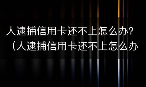 人逮捕信用卡还不上怎么办？（人逮捕信用卡还不上怎么办呀）