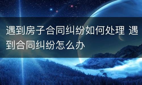 遇到房子合同纠纷如何处理 遇到合同纠纷怎么办