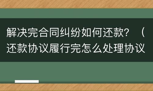 解决完合同纠纷如何还款？（还款协议履行完怎么处理协议）