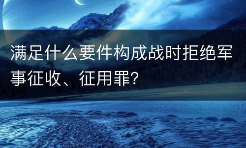 满足什么要件构成战时拒绝军事征收、征用罪？
