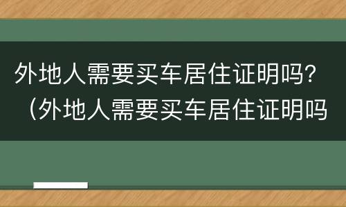 外地人需要买车居住证明吗？（外地人需要买车居住证明吗北京）