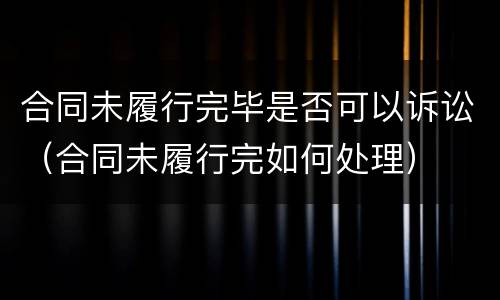 合同未履行完毕是否可以诉讼（合同未履行完如何处理）