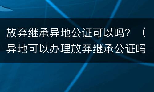 放弃继承异地公证可以吗？（异地可以办理放弃继承公证吗）