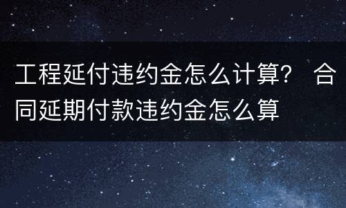 工程延付违约金怎么计算？ 合同延期付款违约金怎么算