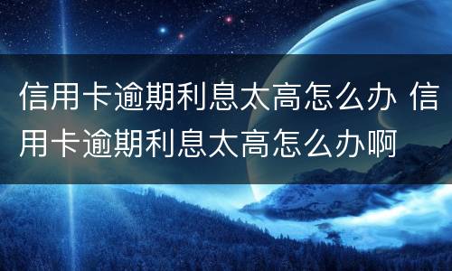 信用卡逾期利息太高怎么办 信用卡逾期利息太高怎么办啊