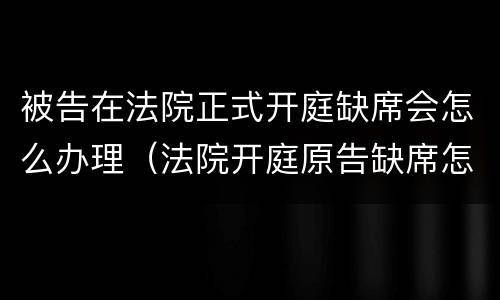 被告在法院正式开庭缺席会怎么办理（法院开庭原告缺席怎么处理）