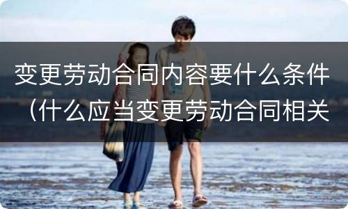 变更劳动合同内容要什么条件（什么应当变更劳动合同相关内容）