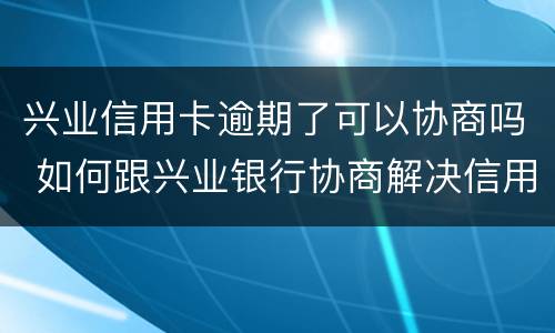 兴业信用卡逾期了可以协商吗 如何跟兴业银行协商解决信用卡逾期问题