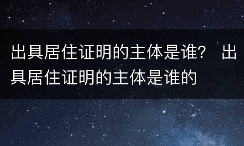 出具居住证明的主体是谁？ 出具居住证明的主体是谁的