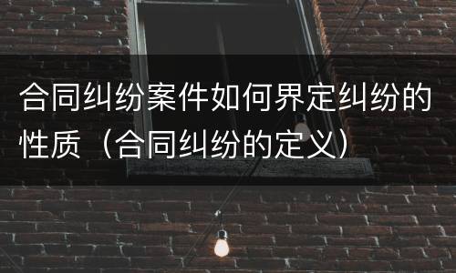 合同纠纷案件如何界定纠纷的性质（合同纠纷的定义）