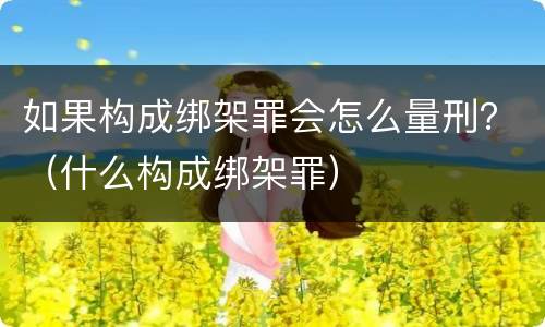 如果构成绑架罪会怎么量刑？（什么构成绑架罪）