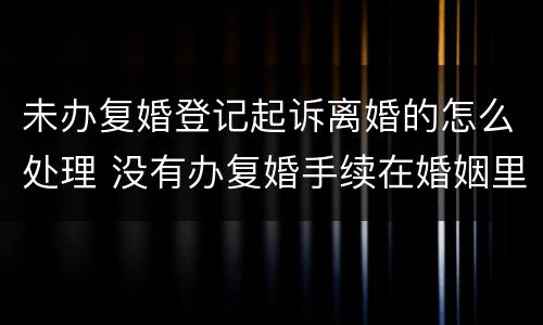 未办复婚登记起诉离婚的怎么处理 没有办复婚手续在婚姻里有效吗