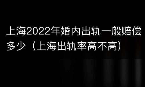上海2022年婚内出轨一般赔偿多少（上海出轨率高不高）