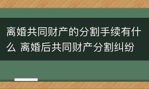 离婚共同财产的分割手续有什么 离婚后共同财产分割纠纷