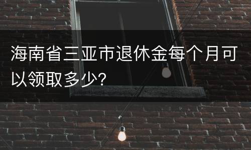 海南省三亚市退休金每个月可以领取多少？
