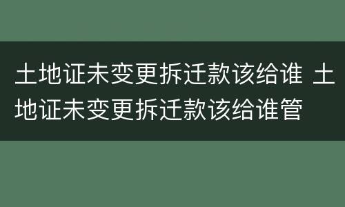 土地证未变更拆迁款该给谁 土地证未变更拆迁款该给谁管