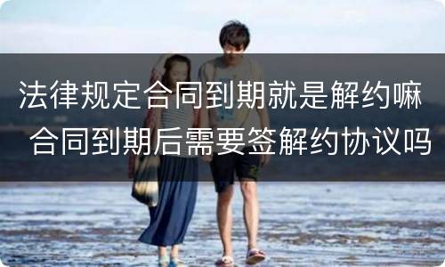 法律规定合同到期就是解约嘛 合同到期后需要签解约协议吗