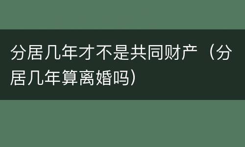 分居几年才不是共同财产（分居几年算离婚吗）