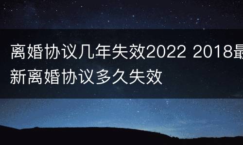离婚协议几年失效2022 2018最新离婚协议多久失效