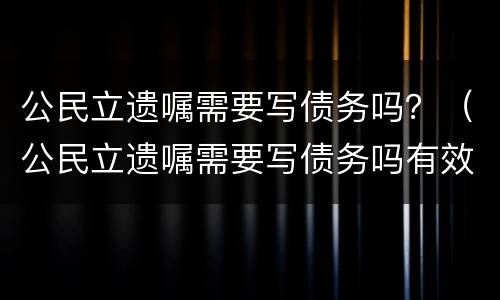 公民立遗嘱需要写债务吗？（公民立遗嘱需要写债务吗有效吗）