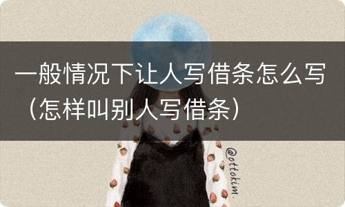 一般情况下让人写借条怎么写（怎样叫别人写借条）