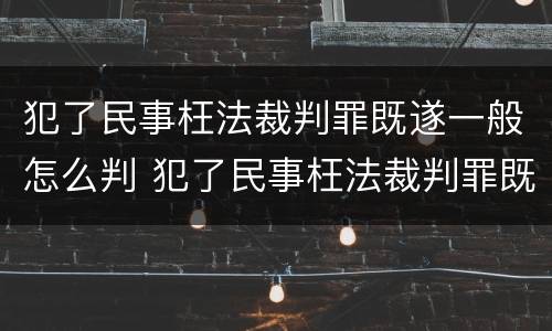 犯了民事枉法裁判罪既遂一般怎么判 犯了民事枉法裁判罪既遂一般怎么判