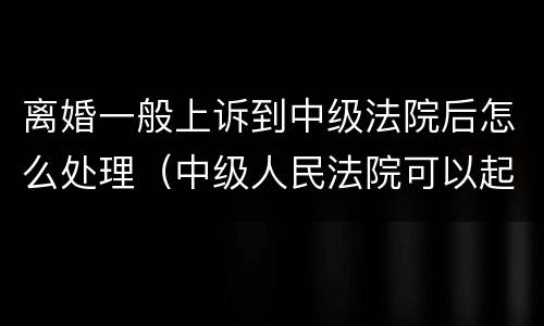 离婚一般上诉到中级法院后怎么处理（中级人民法院可以起诉离婚吗）