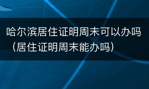 哈尔滨居住证明周末可以办吗（居住证明周末能办吗）