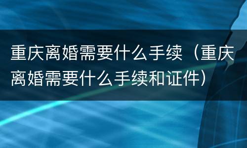 重庆离婚需要什么手续（重庆离婚需要什么手续和证件）