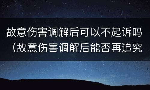 故意伤害调解后可以不起诉吗（故意伤害调解后能否再追究刑事责任）