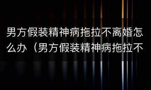 男方假装精神病拖拉不离婚怎么办（男方假装精神病拖拉不离婚怎么办呢）