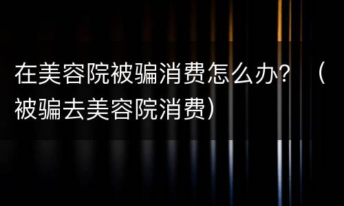 在美容院被骗消费怎么办？（被骗去美容院消费）