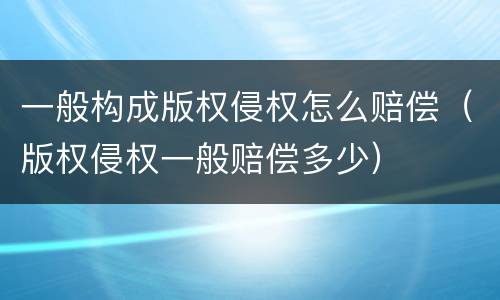 一般构成版权侵权怎么赔偿（版权侵权一般赔偿多少）