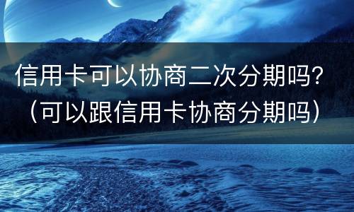 信用卡可以协商二次分期吗？（可以跟信用卡协商分期吗）