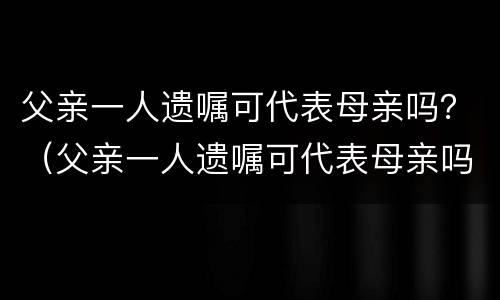 父亲一人遗嘱可代表母亲吗？（父亲一人遗嘱可代表母亲吗）
