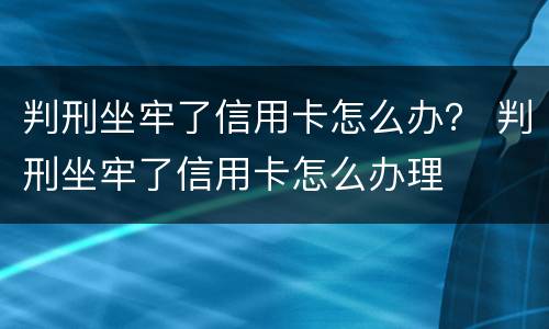 判刑坐牢了信用卡怎么办？ 判刑坐牢了信用卡怎么办理