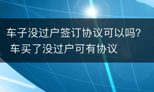 车子没过户签订协议可以吗？ 车买了没过户可有协议