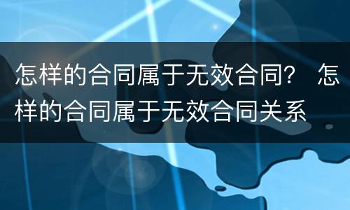 怎样的合同属于无效合同？ 怎样的合同属于无效合同关系