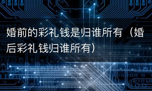 婚前的彩礼钱是归谁所有（婚后彩礼钱归谁所有）