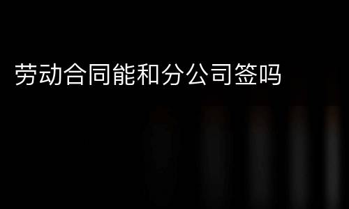劳动合同能和分公司签吗