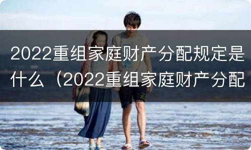 2022重组家庭财产分配规定是什么（2022重组家庭财产分配规定是什么意思）