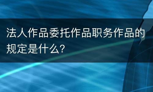 法人作品委托作品职务作品的规定是什么？