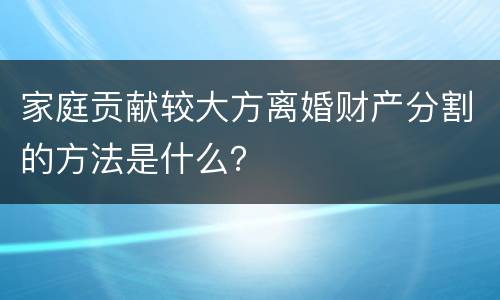 家庭贡献较大方离婚财产分割的方法是什么？