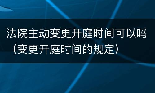法院主动变更开庭时间可以吗（变更开庭时间的规定）
