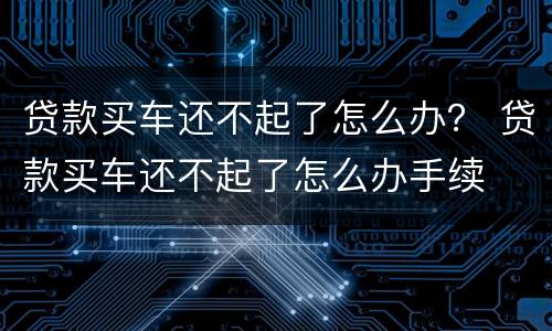 贷款买车还不起了怎么办？ 贷款买车还不起了怎么办手续