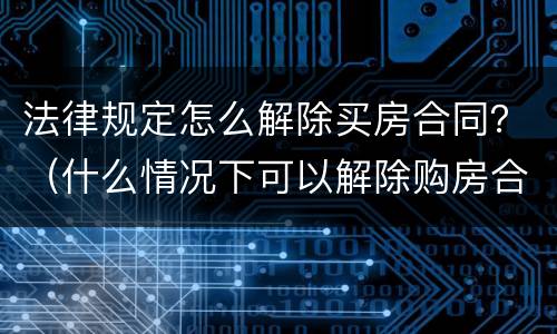 法律规定怎么解除买房合同？（什么情况下可以解除购房合同）