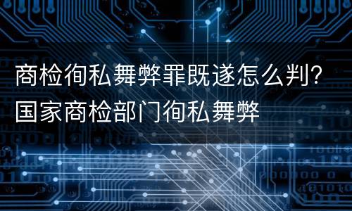 商检徇私舞弊罪既遂怎么判? 国家商检部门徇私舞弊